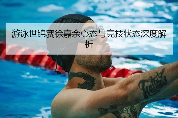 游泳世锦赛徐嘉余心态与竞技状态深度解析 | HTH